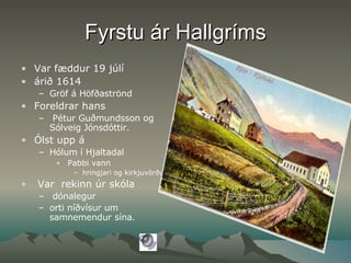 Fyrstu ár Hallgríms Var fæddur 19 júlí  árið 1614  Gröf á Höfðaströnd Foreldrar hans  Pétur Guðmundsson og Sólveig Jónsdóttir. Ólst upp á  Hólum í Hjaltadal Pabbi vann  hringjari og kirkjuvörður  Var  rekinn úr skóla dónalegur orti níðvísur um samnemendur sína. 