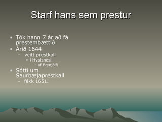 Starf hans sem prestur Tók hann 7 ár að fá prestembættið  Árið 1644 veitt prestkall í Hvalsnesi  af Brynjólfi Sótti um Saurbæjaprestkall fékk 1651.   