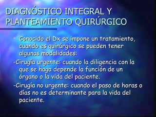 DIAGNÓSTICO INTEGRAL Y PLANTEAMIENTO QUIRÚRGICO Conocido el Dx se impone un tratamiento, cuando es quirúrgico se pueden tener algunas modalidades: -Cirugía urgente: cuando la diligencia con la que se haga depende la función de un órgano o la vida del paciente. -Cirugía no urgente: cuando el paso de horas o días no es determinante para la vida del paciente. 