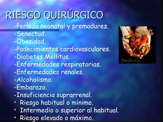RIESGO QUIRÚRGICO -Período neonatal y premadurez. -Senectud. -Obesidad. -Padecimientos cardiovasculares. -Diabetes Mellitus. -Enfermedades respiratorias. -Enfermedades renales. -Alcoholismo. -Embarazo. -Insuficiencia suprarrenal. Riesgo habitual o mínimo. Intermedio o superior al habitual. Riesgo elevado o máximo. 