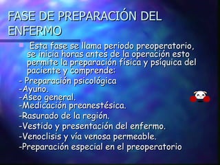 FASE DE PREPARACIÓN DEL ENFERMO Esta fase se llama periodo preoperatorio, se inicia horas antes de la operación esto permite la preparación física y psíquica del paciente y comprende: -  Preparación psicológica -Ayuno. -Aseo general.  -Medicación preanestésica. -Rasurado de la región. -Vestido y presentación del enfermo. -Venoclisis y vía venosa permeable. -Preparación especial en el preoperatorio 