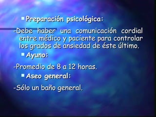 Preparación psicológica: -Debe haber una comunicación cordial entre médico y paciente para controlar los grados de ansiedad de éste último. Ayuno: -Promedio de 8 a 12 horas. Aseo general: -Sólo un baño general. 