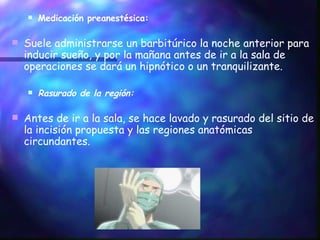 Medicación preanestésica: Suele administrarse un barbitúrico la noche anterior para inducir sueño, y por la mañana antes de ir a la sala de operaciones se dará un hipnótico o un tranquilizante. Rasurado de la región: Antes de ir a la sala, se hace lavado y rasurado del sitio de la incisión propuesta y las regiones anatómicas circundantes. 