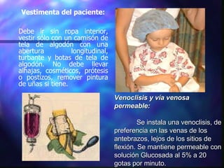 Vestimenta del paciente: Debe ir sin ropa interior, vestir sólo con un camisón de tela de algodón con una abertura longitudinal, turbante y botas de tela de algodón. No debe llevar alhajas, cosméticos, prótesis o postizos, remover pintura de uñas si tiene. Venoclisis y vía venosa permeable: Se instala una venoclisis, de preferencia en las venas de los antebrazos, lejos de los sitios de flexión. Se mantiene permeable con solución Glucosada al 5% a 20 gotas por minuto. 