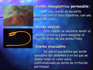 Sonda nasogástrica permeable: Se usa cuando se necesite descomprimir el tubo digestivo, con una sonda de Levin Sonda vesical: Para cuando se necesite medir el volumen urinario o para asegurar el flujo de orina, se usa sonda Foley. Enema evacuante: Se usa en pacientes que serán operados del abdomen y en los que se desea tener el colon vacío. Contraindicado en datos de irritación peritoneal.  