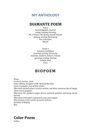 MY ANTHOLOGY

                 DIAMANTE POEM
                                  Diana
                       knowledgeable, musical
                       trying, reading, focusing
                Ms. O’Dwyer, Ms. Qiong, myself, friends
                     playing, writing, developing
                            fast, risk-taker
                                 Myself


                                Grade 4
                          fantastic, intelligent
                     learning, writing, discussing
                  students, teachers, helpers, friends
                       growing, reading, sharing
                              helpful, kind
                                  Class



                       BIOPOEM
Diana
Creative, curious, kind.
Sister ofHena, daughter of Mr. Kimand Mrs.Han.
Lover of puppies, cats & little chicks.
Who feels excited when I receive awards, sad when someone dies & happy
when I meet puppies!
Who fears her mother’s anger, Hena’s stomach punches and being out by
herself.
Who plays with paper and pencils, toys and origami.
Who dreams of the world’s greatest violinist.
Resident of Beijing.
Kim




Color Poem
Yellow
 