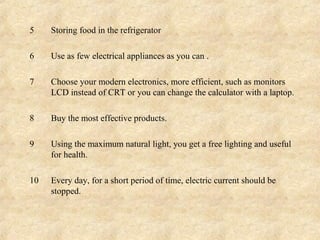 5    Storing food in the refrigerator

6    Use as few electrical appliances as you can .

7    Choose your modern electronics, more efficient, such as monitors
     LCD instead of CRT or you can change the calculator with a laptop.

8    Buy the most effective products.

9    Using the maximum natural light, you get a free lighting and useful
     for health.

10   Every day, for a short period of time, electric current should be
     stopped.
 
