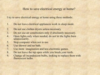 How to save electrical energy at home?

I try to save electrical energy at home using these methods:

1.    Do not leave electrical appliances work in sleep mode.
2.    Do not use clothes dryers unless necessary
3.    Do not use air conditioners only if absolutely necessary.
4.    Open lights only when needed, do not let the lights burn
      unnecessarily.
5.    Stop computer when not in use.
6.    Use shower and no bath.
7.    Use more imagination and less electronic games.
8.    Do not leave the tap open while you brush your teeth.
9.    Change all incandescent bulbs, looking to replace them with
      fluorescent bulbs.
 