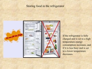 Storing food in the refrigerator




                           •   If the refrigerator is fully
                               charged and is set to a high
                               temperature energy
                               consumption increases, and
                               if it is less busy and is set
                               to a lower temperature
                               decreases.
 