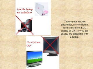 Choose your modern
electronics, more efficient,
  such as monitors LCD
instead of CRT or you can
change the calculator with
         a laptop.
 