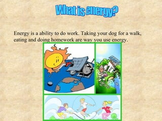 Energy is a ability to do work. Taking your dog for a walk,
eating and doing homework are way you use energy.
 