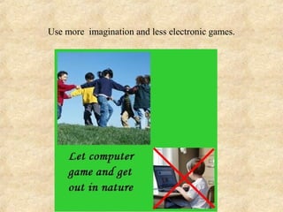 Use more imagination and less electronic games.
 