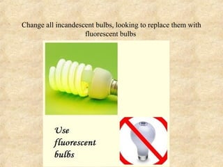 Change all incandescent bulbs, looking to replace them with
                    fluorescent bulbs
 