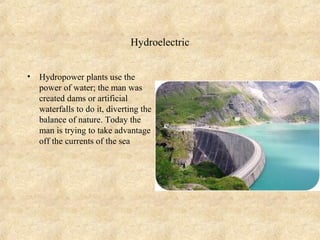 Hydroelectric


•   Hydropower plants use the
    power of water; the man was
    created dams or artificial
    waterfalls to do it, diverting the
    balance of nature. Today the
    man is trying to take advantage
    off the currents of the sea
 