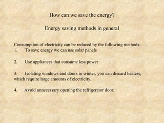 How can we save the energy?

                Energy saving methods in general

Consumption of electricity can be reduced by the following methods:
1.   To save energy we can use solar panels

2.   Use appliances that consume less power

3.   Isolating windows and doors in winter, you can discard heaters,
which require large amounts of electricity.

4.   Avoid unnecessary opening the refrigerator door.
 
