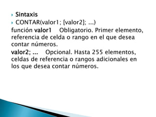  Sintaxis
 CONTAR(valor1; [valor2]; ...)
función valor1 Obligatorio. Primer elemento,
referencia de celda o rango en el que desea
contar números.
valor2; ... Opcional. Hasta 255 elementos,
celdas de referencia o rangos adicionales en
los que desea contar números.
 