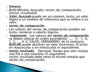  Sintaxis
 BUSCAR(valor_buscado, vector_de_comparación,
[vector_resultado])
 Valor_buscado puede ser un número, texto, un valor
lógico o un nombre de referencia que se refiere a un
valor.
 vector_de_comparación
 Los valores del vector_de_comparación pueden ser
texto, números o valores lógicos.
 Importante Los valores del vector_de_comparación
se deben colocar en orden ascendente: ..., -2, -1, 0,
1, 2, ..., A-Z, FALSO, VERDADERO; de lo contrario,
BUSCAR puede devolver un valor incorrecto. El texto
en mayúsculas y en minúsculas es equivalente.
 vector_resultado Opcional. Rango que solo incluye
una fila o una columna. El argumento
vector_resultado debe tener el mismo tamaño que
vector_de_comparación.
 