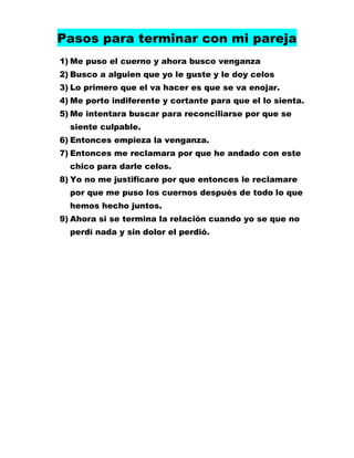 Pasos para terminar con mi pareja
1) Me puso el cuerno y ahora busco venganza
2) Busco a alguien que yo le guste y le doy celos
3) Lo primero que el va hacer es que se va enojar.
4) Me porto indiferente y cortante para que el lo sienta.
5) Me intentara buscar para reconciliarse por que se
siente culpable.
6) Entonces empieza la venganza.
7) Entonces me reclamara por que he andado con este
chico para darle celos.
8) Yo no me justificare por que entonces le reclamare
por que me puso los cuernos después de todo lo que
hemos hecho juntos.
9) Ahora si se termina la relación cuando yo se que no
perdí nada y sin dolor el perdió.

 