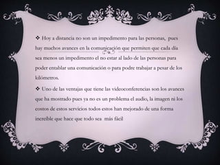  Hoy a distancia no son un impedimento para las personas, pues
hay muchos avances en la comunicación que permiten que cada día
sea menos un impedimento el no estar al lado de las personas para
poder entablar una comunicación o para podre trabajar a pesar de los
kilómetros.
 Uno de las ventajas que tiene las videoconferencias son los avances
que ha mostrado pues ya no es un problema el audio, la imagen ni los
costos de estos servicios todos estos han mejorado de una forma
increíble que hace que todo sea más fácil
 