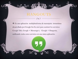 HANGOUTS
 Es una aplicación multiplataforma de mensajería instantánea
desarrollada por Google Ins Se creó para sustituir los servicios
Google Talk, Google + Messenger y Google + Hangouts,
unificando todos estos servicios en una única aplicación.
 