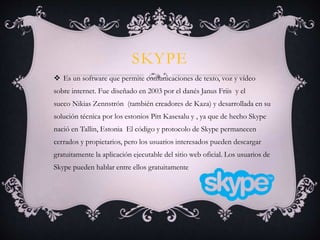 SKYPE
 Es un software que permite comunicaciones de texto, voz y vídeo
sobre internet. Fue diseñado en 2003 por el danés Janus Friis y el
sueco Nikias Zennstrón (también creadores de Kaza) y desarrollada en su
solución técnica por los estonios Pitt Kasesalu y , ya que de hecho Skype
nació en Tallin, Estonia El código y protocolo de Skype permanecen
cerrados y propietarios, pero los usuarios interesados pueden descargar
gratuitamente la aplicación ejecutable del sitio web oficial. Los usuarios de
Skype pueden hablar entre ellos gratuitamente
 