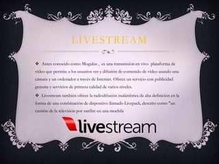 LIVESTREAM
 Antes conocido como Mogulus , es una transmisión en vivo plataforma de
vídeo que permite a los usuarios ver y difusión de contenido de vídeo usando una
cámara y un ordenador a través de Internet. Ofrece un servicio con publicidad
gratuita y servicios de primera calidad de varios niveles.
 Livestream también ofrece la radiodifusión inalámbrica de alta definición en la
forma de una combinación de dispositivo llamado Livepack, descrito como "un
camión de la televisión por satélite en una mochila
 