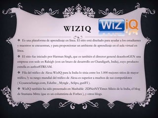 WIZIQ
 Es una plataforma de aprendizaje en línea. El sitio está diseñado para ayudar a los estudiantes
y maestros se encuentran, y para proporcionar un ambiente de aprendizaje en el aula virtual en
línea.
 El sitio fue iniciado por Harman Singh, que es también el director general deauthorGEN una
empresa con sede en Raleigh (con un brazo de desarrollo en Chandigarh, India), cuyo producto
estrella es authorSTREAM.
 Fila del tráfico de Alexa WizIQ para la India lo sitúa entre los 1.000 mejores sitios de mayor
tráfico, [y su rango mundial del tráfico de Alexa es superior a muchos de sus competidores
( Gyaanexchange.com, Edufire , Myngle , Sclipo, guriFI ).
 WizIQ también ha sido presentado en Mashable ZDNetNYTimes Silicio de la India, el blog
de Sramana Mitra (que es un columnista de Forbes ), y otros blogs.
 