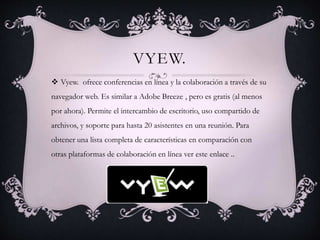 VYEW.
 Vyew. ofrece conferencias en línea y la colaboración a través de su
navegador web. Es similar a Adobe Breeze , pero es gratis (al menos
por ahora). Permite el intercambio de escritorio, uso compartido de
archivos, y soporte para hasta 20 asistentes en una reunión. Para
obtener una lista completa de características en comparación con
otras plataformas de colaboración en línea ver este enlace ..
 