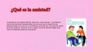 La amistad es una relación afectiva entre dos o más personas. La amistad es
una de las relaciones interpersonales más comunes que la mayoría de las
personas tienen en la vida. Es un sentimiento convenido con otra persona, donde
se busca confianza, consuelo, amor y respeto. Se da en distintas etapas de la
vida y en diferentes grados de importancia.
 