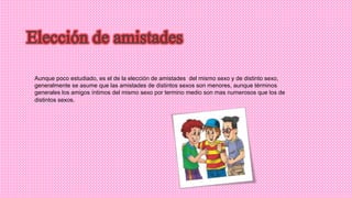 Aunque poco estudiado, es el de la elección de amistades del mismo sexo y de distinto sexo,
generalmente se asume que las amistades de distintos sexos son menores, aunque términos
generales los amigos íntimos del mismo sexo por termino medio son mas numerosos que los de
distintos sexos.
 