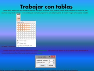 Trabajar con tablasPuedes definir la estructura de la tabla en la rejilla que se muestra. Al pasar el cursor sobre los cuadros se irán coloreando un número de filas y
columnas con un borde naranja y verás escritas justo encima las proporciones de la tabla resultante. En nuestra imagen vamos a crear una tabla
con 7 filas y 4 columnas.
También desde este menú podemos seleccionar la opción Insertar tabla, que mostrará una ventana en la que podrás indicar directamente el
número de columnas y filas. Para que se inserte, pulsaremos Aceptar.
Este es el mismo cuadro que se mostrará si creas la tabla desde un área de contenido existente en el propio diseño de la diapositiva
 