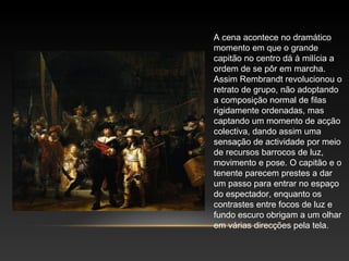 A cena acontece no dramático 
momento em que o grande 
capitão no centro dá à milícia a 
ordem de se pôr em marcha. 
Assim Rembrandt revolucionou o 
retrato de grupo, não adoptando 
a composição normal de filas 
rigidamente ordenadas, mas 
captando um momento de acção 
colectiva, dando assim uma 
sensação de actividade por meio 
de recursos barrocos de luz, 
movimento e pose. O capitão e o 
tenente parecem prestes a dar 
um passo para entrar no espaço 
do espectador, enquanto os 
contrastes entre focos de luz e 
fundo escuro obrigam a um olhar 
em várias direcções pela tela. 
 