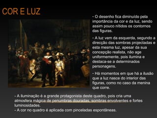 COR E LUZ - O desenho fica diminuído pela 
importância da cor e da luz, sendo 
assim pouco nítidos os contornos 
das figuras. 
- A luz vem da esquerda, segundo a 
direcção das sombras projectadas e 
esta mesma luz, apesar da sua 
concepção realista, não age 
uniformemente, pois ilumina e 
destaca-se a determinados 
personagens. 
- Há momentos em que há a ilusão 
que a luz nasce do interior das 
figuras, como no caso da menina 
que corre. 
- A iluminação é a grande protagonista deste quadro, pois cria uma 
atmosfera mágica de penumbras douradas, sombras envolventes e fortes 
luminosidades. 
- A cor no quadro é aplicada com pinceladas espontâneas. 
