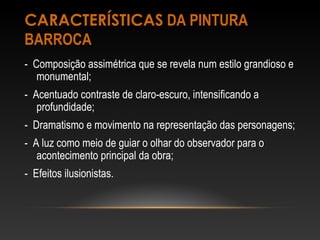 CARACTERÍSTICAS DA PINTURA 
BARROCA 
- Composição assimétrica que se revela num estilo grandioso e 
monumental; 
- Acentuado contraste de claro-escuro, intensificando a 
profundidade; 
- Dramatismo e movimento na representação das personagens; 
- A luz como meio de guiar o olhar do observador para o 
acontecimento principal da obra; 
- Efeitos ilusionistas. 
 