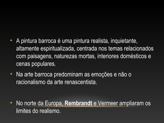 • A pintura barroca é uma pintura realista, inquietante, 
altamente espiritualizada, centrada nos temas relacionados 
com paisagens, naturezas mortas, interiores domésticos e 
cenas populares. 
• Na arte barroca predominam as emoções e não o 
racionalismo da arte renascentista. 
• No norte da Europa, Rembrandt e Vermeer ampliaram os 
limites do realismo. 
 