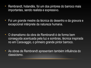 • Rembrandt, holandês, foi um dos pintores do barroco mais 
importantes, sendo realista e expressivo. 
• Foi um grande mestre da técnica do desenho e da gravura e 
excepcional intérprete da natureza humana. 
• O dramatismo da obra de Rembrandt é de forma bem 
conseguida acentuada pela luz e sombras, técnica inspirada 
no em Caravaggio, o primeiro grande pintor barroco. 
• As obras de Rembrandt apresentam também influência do 
classicismo. 
 