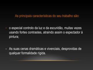 As principais características do seu trabalho são: 
- o especial controlo da luz e da escuridão, muitas vezes 
usando fortes contrastes, atraindo assim o espectador á 
pintura; 
- As suas cenas dramáticas e vivenciais, desprovidas de 
qualquer formalidade rígida. 
 