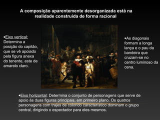 A composição aparentemente desorganizada está na 
realidade construída de forma racional 
·Eixo vertical: 
Determina a 
posição do capitão, 
que se vê apoiado 
pela figura anexa 
do tenente, este de 
amarelo claro. 
·As diagonais 
formam a longa 
lança e o pau da 
bandeira que 
cruzam-se no 
centro luminoso da 
cena. 
·Eixo horizontal: Determina o conjunto de personagens que serve de 
apoio às duas figuras principais, em primeiro plano. Os quatros 
personagens com trajes de colorido característico dominam o grupo 
central, dirigindo o espectador para eles mesmos. 
 
