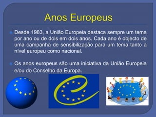  Desde 1983, a União Europeia destaca sempre um tema
por ano ou de dois em dois anos. Cada ano é objecto de
uma campanha de sensibilização para um tema tanto a
nível europeu como nacional.
 Os anos europeus são uma iniciativa da União Europeia
e/ou do Conselho da Europa.
 