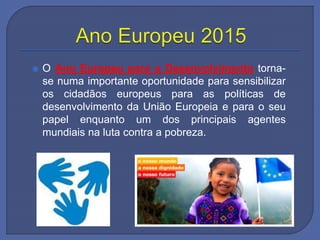  O Ano Europeu para o Desenvolvimento torna-
se numa importante oportunidade para sensibilizar
os cidadãos europeus para as políticas de
desenvolvimento da União Europeia e para o seu
papel enquanto um dos principais agentes
mundiais na luta contra a pobreza.
 