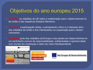  Informar os cidadãos da UE sobre a colaboração para o desenvolvimen-to
da União e dos respetivos Estados Membros.
 Incentivar a participação direta, o pensamento crítico e o interesse ativo
dos cidadãos da União e dos interessados na cooperação para o desen-
volvimento.
 Promover junto dos cidadãos da Europa e dos países em desenvolvimen-to
um sentimento comum de responsabilidade, solidariedade e oportuni-dade,
num mundo em mudanças e cada vez mais interdependente.
 