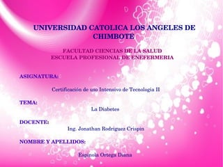 UNIVERSIDAD CATOLICA LOS ANGELES DE 
CHIMBOTE
FACULTAD CIENCIAS DE LA SALUD 
ESCUELA PROFESIONAL DE ENEFERMERIA 
ASIGNATURA:
Certificación de uso Intensivo de Tecnologia II
TEMA:
La Diabetes 
 
DOCENTE:
Ing. Jonathan Rodriguez Crispin
NOMBRE Y APELLIDOS:
Espinola Ortega Diana 
 