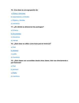 16.- Una clase es una agrupación de:
a) Datos y funciones
b) separadores y símbolos
c) Objetos y literales
d) miembros
17.- ¿En dónde se almacenan los packages?
a) ficheros
b) documentos
c) directorios
d) internet
18.- ¿Qué clase se utiliza como base para la herencia?
a) final
b) abstract
c) public
d) miembros
19.- ¿Qué clases son accesibles desde otras clases, bien sea directamente o
por herencia?
a) final
b) abstract
c) Public
d) miembros
 