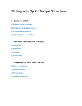 20 Preguntas Opción Múltiple Sobre Java
1.- Que es una clase?
a) Conjunto de declaraciones
b) agrupación de datos y funciones
c) operaciones matemáticas
d) una variable de tipo primitivo
2.- De cuantas clases se puede derivar java?
a) tres clases
b) dos clases
c) una clase
d) cinco clases
3.- Que permite agrupar la palabra package?
a) Clases e interfaces
b) Agrupar Códigos
c) Agrupar Signos
d) Agrupar Secuencias
 