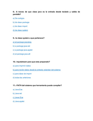 8.- A traves de que clase java es la entrada desde teclado y salida de
pantalla?
a) De codigos
b) de clase package
c) de clase import
d) de clase system
9.- la clase system a que pertenece?
a) al package java.lang
b) a package java.net
c) a package java.applet
d) al package java.util
10.- inputstream para que esta preparado?
a) para imprimir datos
b) para recibir datos desde la entrada estandar del sistema
c) para clase de import
d) todas las anteriores
11.- PATH del sistema que herramienta puede compilar?
a) Java.Exe
b) Java.net
c) Javac.Exe
d) Java.applet
 