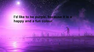 I’d like to be purple, because it is a
happy and a fun colour.