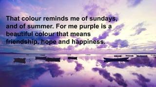 That colour reminds me of sundays,
and of summer. For me purple is a
beautiful colour that means
friendship, hope and happiness.