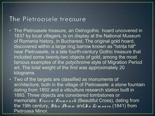 • The Pietroasele treasure, an Ostrogothic  hoard uncovered in
1837 by local villagers, is on display at the National Museum
of Romania history, in Bucharest. The original gold hoard,
discovered within a large ring barrow known as "Istriţa hill"
near Pietroasele, is a late fourth-century Gothic treasure that
included some twenty-two objects of gold, among the most
famous examples of the polychrome style of Migration Period
art. The total weight of the find was approximately 20
kilograms.
• Two of the targets are classified as monuments of
architecture, both in the village of Pietroasele: a stone fountain
dating from 1892 and a viticulture research station built in
1893. Three objects are considered tombstones or
memorials: Cruce a Frum o as ă (Beautiful Cross), dating from
the 19th century, Stan Avram  andIo n Le m naru (1841) from
Pietroasa Minor.
 