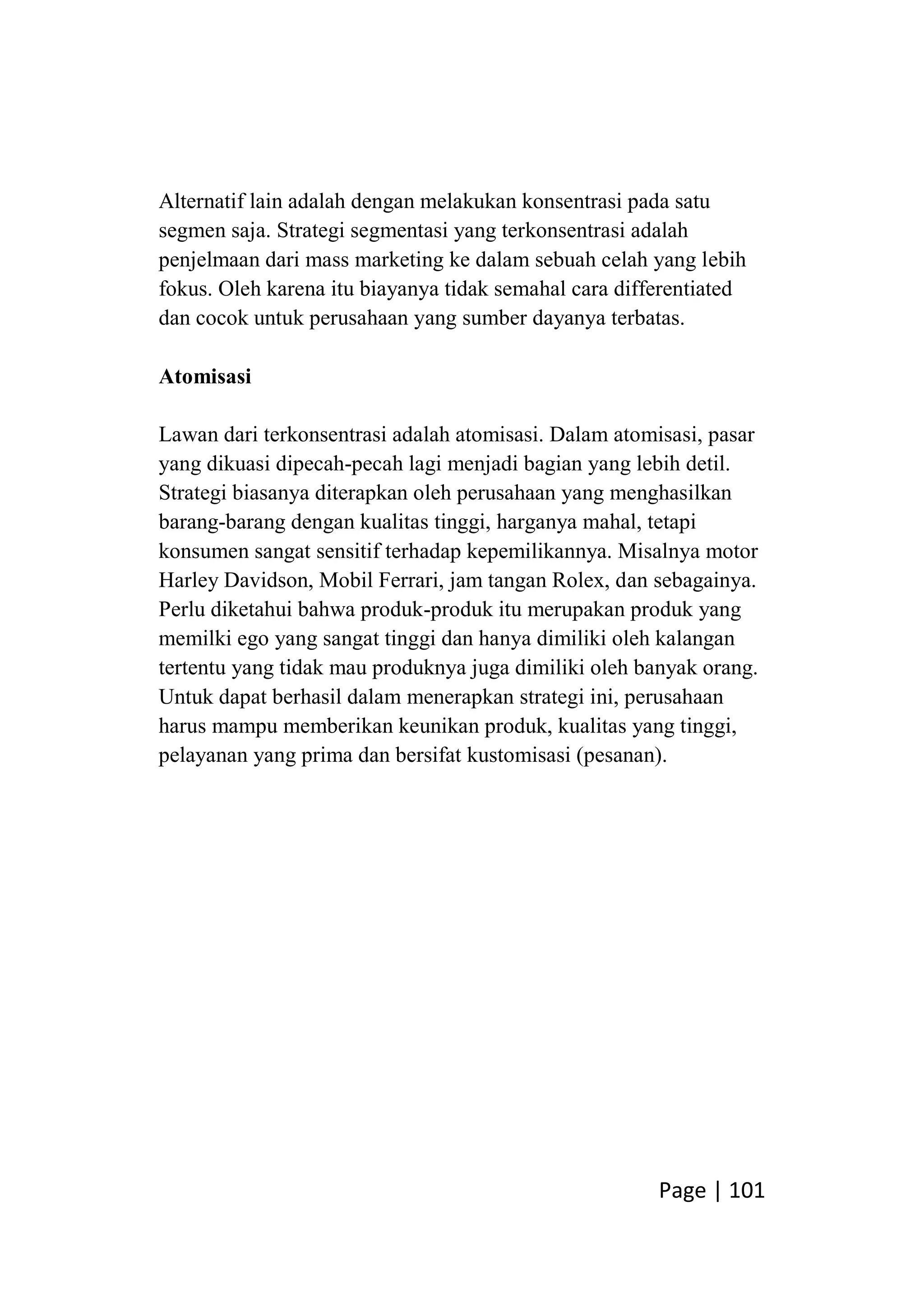 Page | 101
Alternatif lain adalah dengan melakukan konsentrasi pada satu
segmen saja. Strategi segmentasi yang terkonsentrasi adalah
penjelmaan dari mass marketing ke dalam sebuah celah yang lebih
fokus. Oleh karena itu biayanya tidak semahal cara differentiated
dan cocok untuk perusahaan yang sumber dayanya terbatas.
Atomisasi
Lawan dari terkonsentrasi adalah atomisasi. Dalam atomisasi, pasar
yang dikuasi dipecah-pecah lagi menjadi bagian yang lebih detil.
Strategi biasanya diterapkan oleh perusahaan yang menghasilkan
barang-barang dengan kualitas tinggi, harganya mahal, tetapi
konsumen sangat sensitif terhadap kepemilikannya. Misalnya motor
Harley Davidson, Mobil Ferrari, jam tangan Rolex, dan sebagainya.
Perlu diketahui bahwa produk-produk itu merupakan produk yang
memilki ego yang sangat tinggi dan hanya dimiliki oleh kalangan
tertentu yang tidak mau produknya juga dimiliki oleh banyak orang.
Untuk dapat berhasil dalam menerapkan strategi ini, perusahaan
harus mampu memberikan keunikan produk, kualitas yang tinggi,
pelayanan yang prima dan bersifat kustomisasi (pesanan).
 