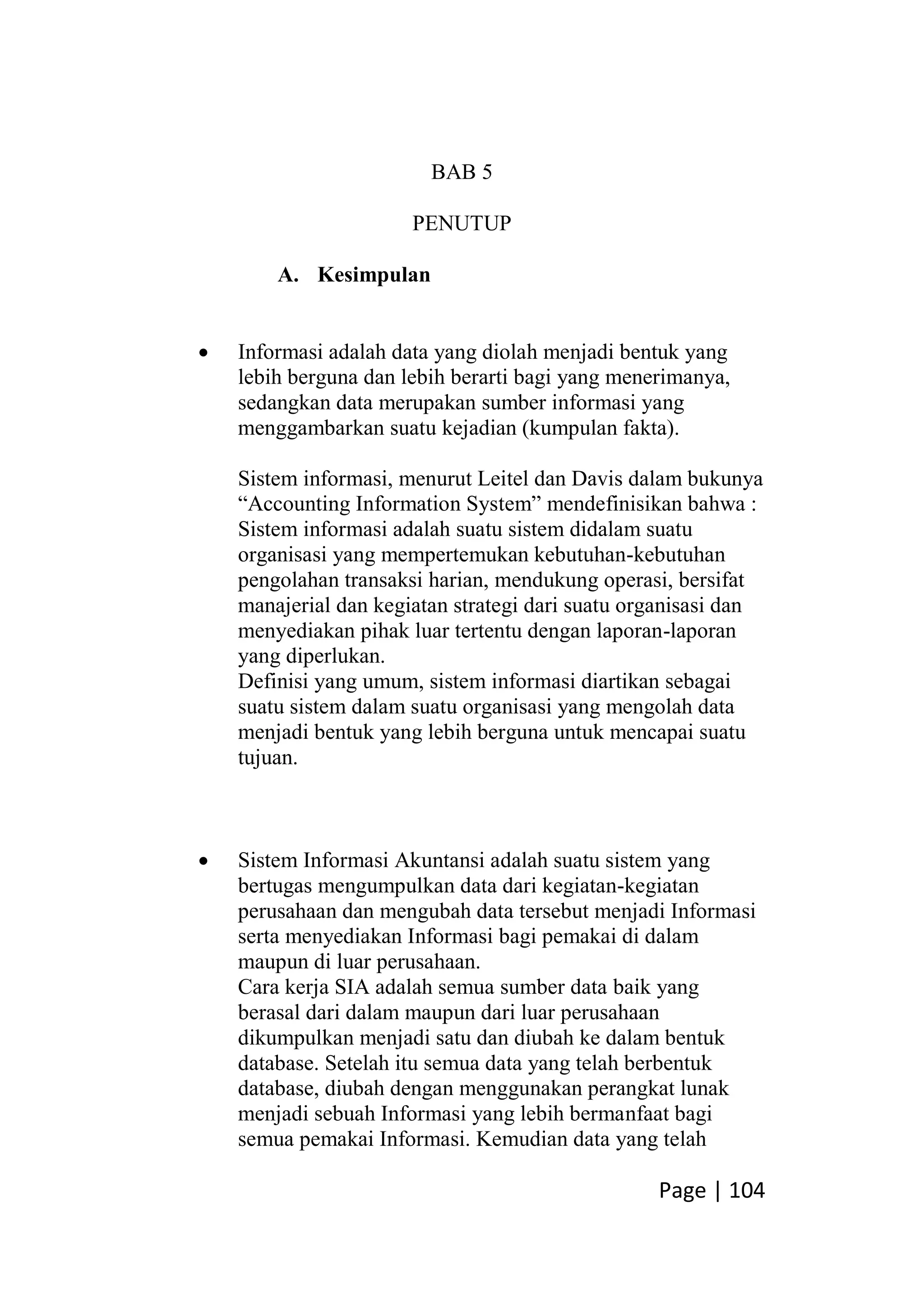 Page | 104
BAB 5
PENUTUP
A. Kesimpulan
 Informasi adalah data yang diolah menjadi bentuk yang
lebih berguna dan lebih berarti bagi yang menerimanya,
sedangkan data merupakan sumber informasi yang
menggambarkan suatu kejadian (kumpulan fakta).
Sistem informasi, menurut Leitel dan Davis dalam bukunya
“Accounting Information System” mendefinisikan bahwa :
Sistem informasi adalah suatu sistem didalam suatu
organisasi yang mempertemukan kebutuhan-kebutuhan
pengolahan transaksi harian, mendukung operasi, bersifat
manajerial dan kegiatan strategi dari suatu organisasi dan
menyediakan pihak luar tertentu dengan laporan-laporan
yang diperlukan.
Definisi yang umum, sistem informasi diartikan sebagai
suatu sistem dalam suatu organisasi yang mengolah data
menjadi bentuk yang lebih berguna untuk mencapai suatu
tujuan.
 Sistem Informasi Akuntansi adalah suatu sistem yang
bertugas mengumpulkan data dari kegiatan-kegiatan
perusahaan dan mengubah data tersebut menjadi Informasi
serta menyediakan Informasi bagi pemakai di dalam
maupun di luar perusahaan.
Cara kerja SIA adalah semua sumber data baik yang
berasal dari dalam maupun dari luar perusahaan
dikumpulkan menjadi satu dan diubah ke dalam bentuk
database. Setelah itu semua data yang telah berbentuk
database, diubah dengan menggunakan perangkat lunak
menjadi sebuah Informasi yang lebih bermanfaat bagi
semua pemakai Informasi. Kemudian data yang telah
 
